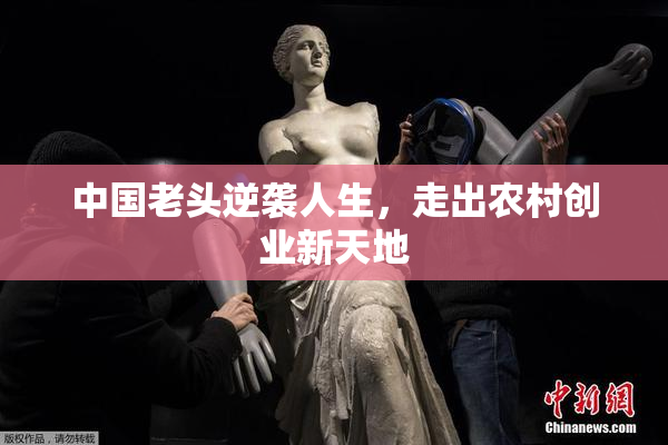 中国老头逆袭人生，走出农村创业新天地