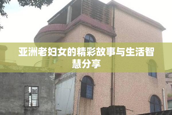 亚洲老妇女的精彩故事与生活智慧分享