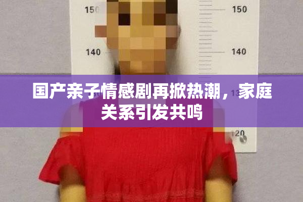 国产亲子情感剧再掀热潮，家庭关系引发共鸣