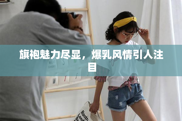 旗袍魅力尽显，爆乳风情引人注目