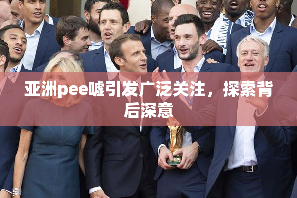 亚洲pee嘘引发广泛关注，探索背后深意