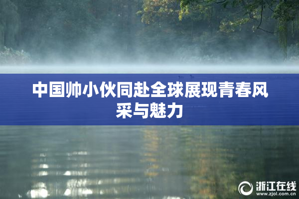 中国帅小伙同赴全球展现青春风采与魅力