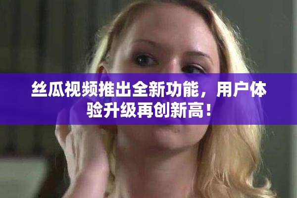 丝瓜视频推出全新功能，用户体验升级再创新高！