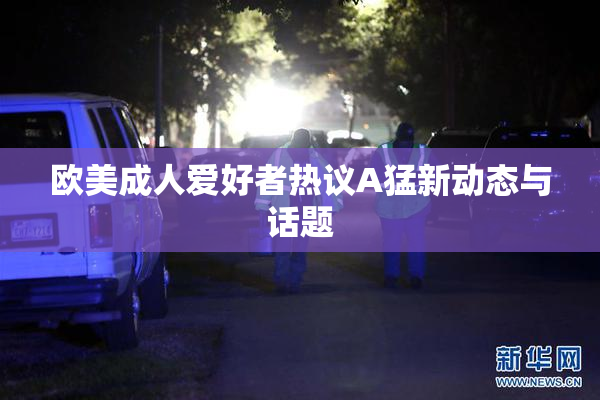欧美成人爱好者热议A猛新动态与话题