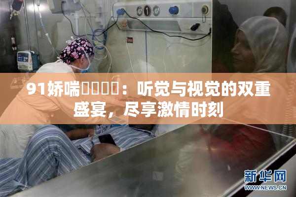 91娇喘❌‌❌‌：听觉与视觉的双重盛宴，尽享激情时刻