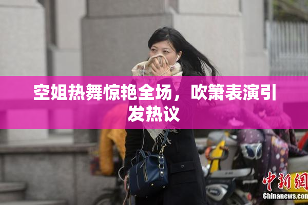 空姐热舞惊艳全场，吹箫表演引发热议