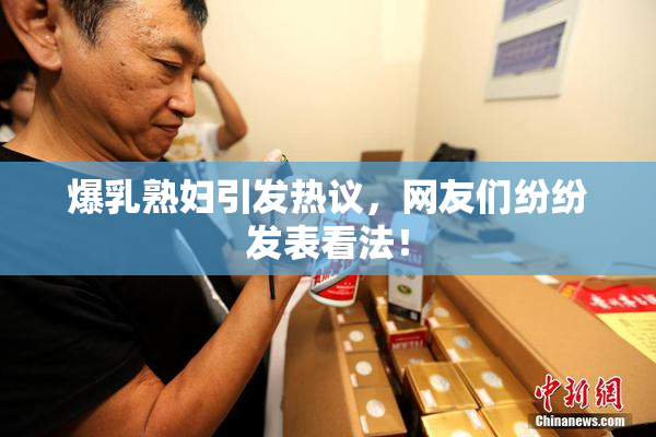 爆乳熟妇引发热议，网友们纷纷发表看法！
