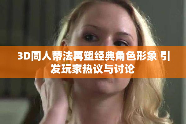 3D同人蒂法再塑经典角色形象 引发玩家热议与讨论