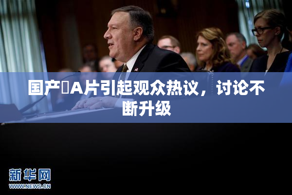 国产婬A片引起观众热议，讨论不断升级
