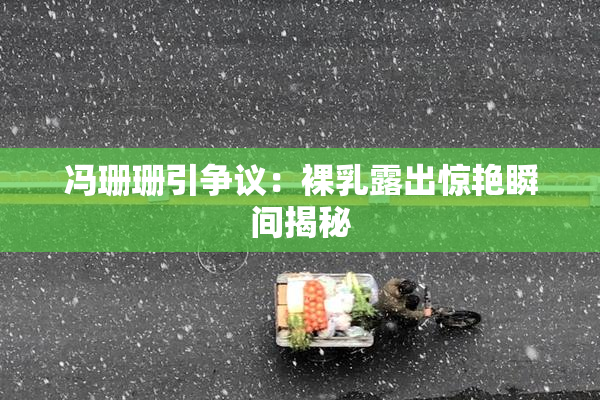 冯珊珊引争议：裸乳露出惊艳瞬间揭秘