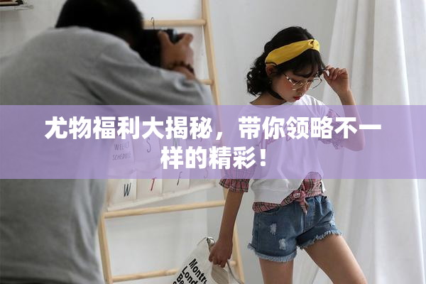 尤物福利大揭秘，带你领略不一样的精彩！