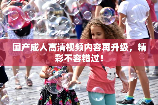 国产成人高清视频内容再升级，精彩不容错过！
