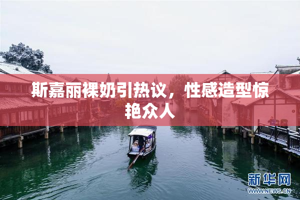 斯嘉丽裸奶引热议，性感造型惊艳众人