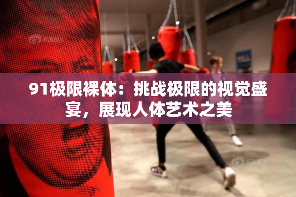 91极限裸体：挑战极限的视觉盛宴，展现人体艺术之美