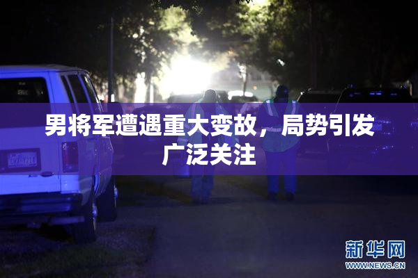 男将军遭遇重大变故，局势引发广泛关注
