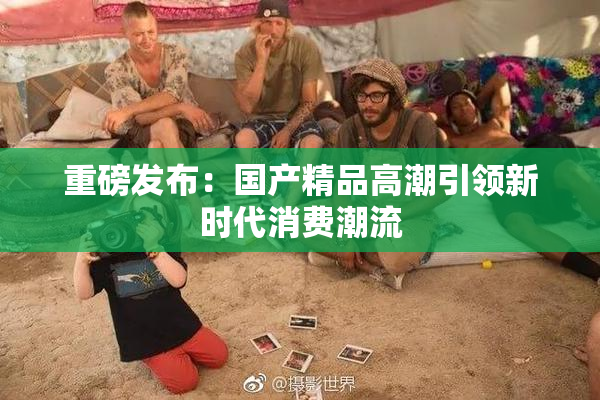 重磅发布：国产精品高潮引领新时代消费潮流