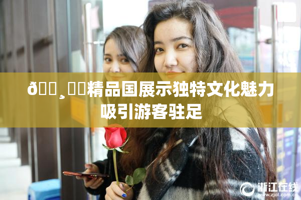 🌸‌✿精品国展示独特文化魅力吸引游客驻足