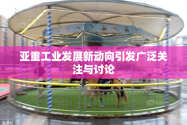 亚重工业发展新动向引发广泛关注与讨论