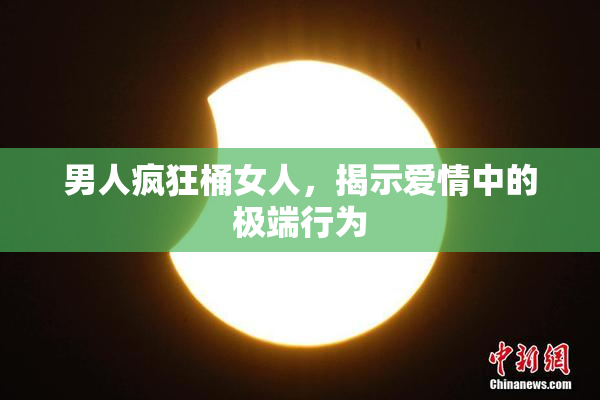 男人疯狂桶女人，揭示爱情中的极端行为