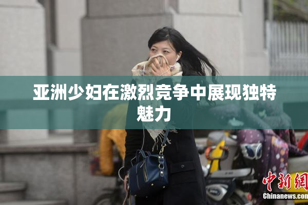 亚洲少妇在激烈竞争中展现独特魅力