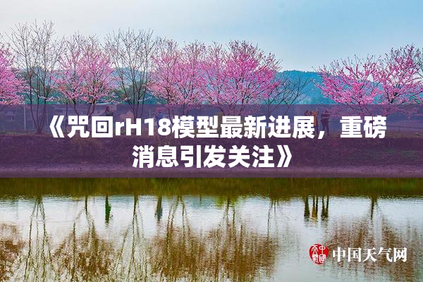 《咒回rH18模型最新进展，重磅消息引发关注》