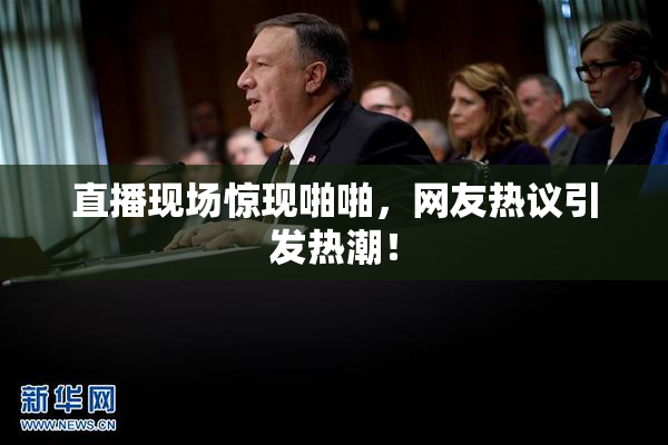 直播现场惊现啪啪，网友热议引发热潮！