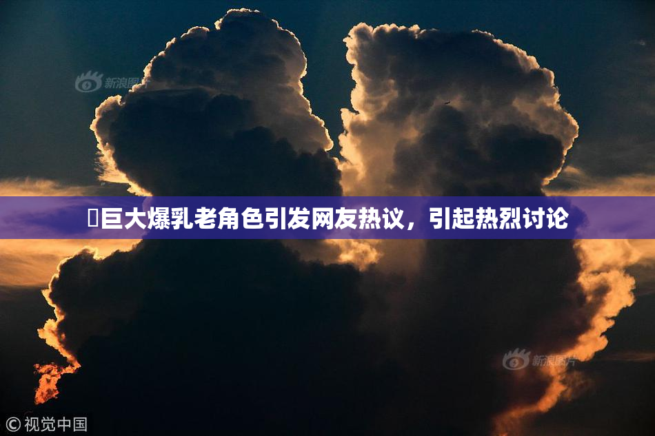 巜巨大爆乳老角色引发网友热议，引起热烈讨论