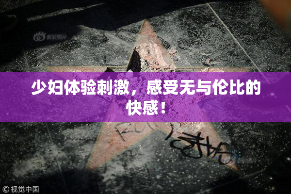 少妇体验刺激，感受无与伦比的快感！