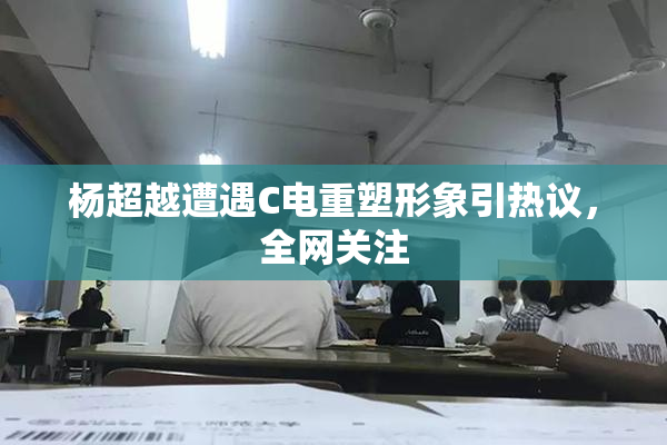 杨超越遭遇C电重塑形象引热议，全网关注