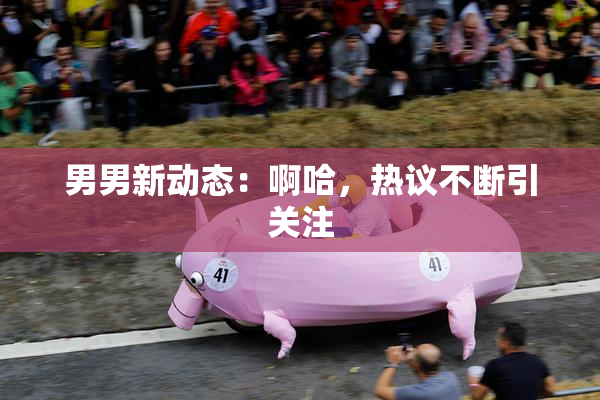 男男新动态：啊哈，热议不断引关注
