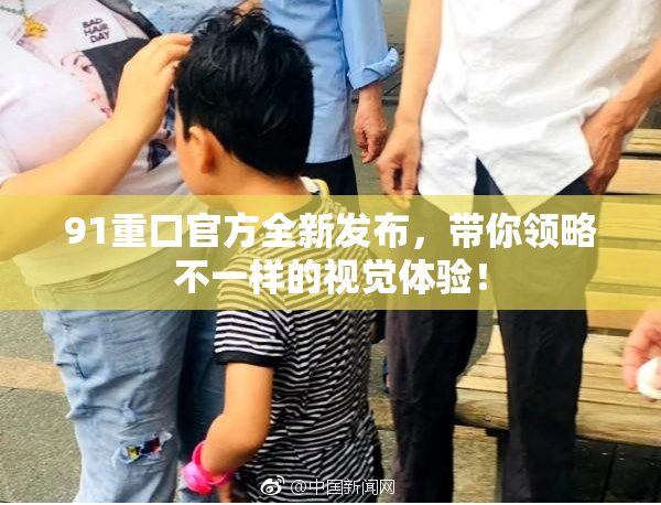 91重口官方全新发布，带你领略不一样的视觉体验！