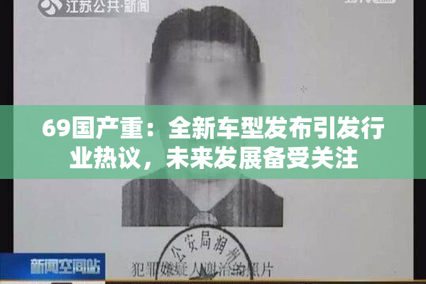 69国产重：全新车型发布引发行业热议，未来发展备受关注