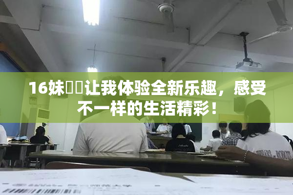 16妹妺妺让我体验全新乐趣，感受不一样的生活精彩！