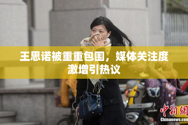 王思诺被重重包围，媒体关注度激增引热议