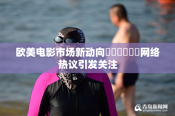 欧美电影市场新动向❌‌❌‌❌‌网络热议引发关注