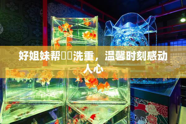 好姐妹帮妺妺洗重，温馨时刻感动人心