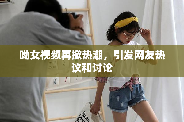 呦女视频再掀热潮，引发网友热议和讨论