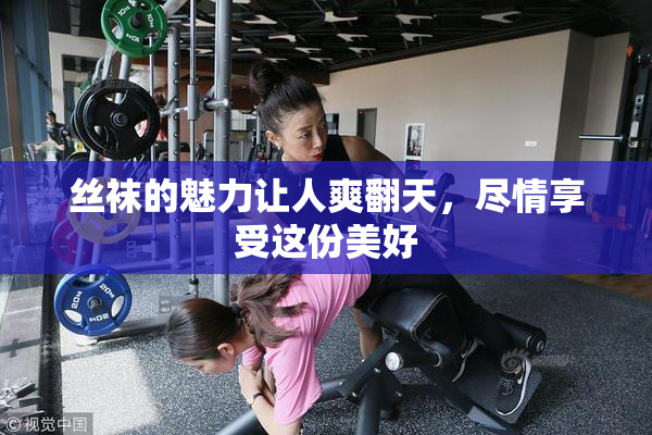丝袜的魅力让人爽翻天，尽情享受这份美好