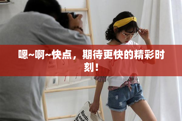 嗯~啊~快点，期待更快的精彩时刻！