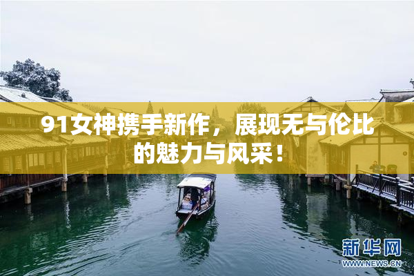 91女神携手新作，展现无与伦比的魅力与风采！