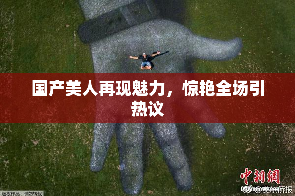 国产美人再现魅力，惊艳全场引热议