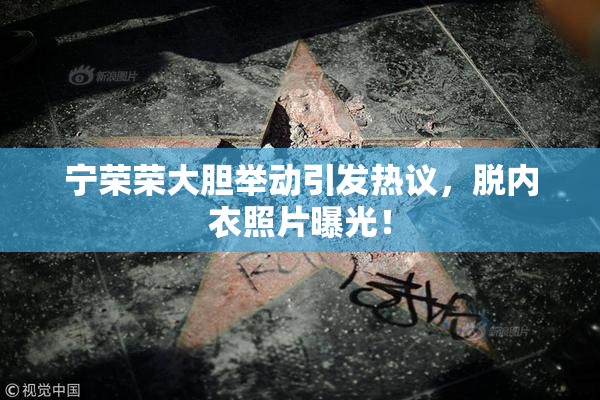 宁荣荣大胆举动引发热议，脱内衣照片曝光！