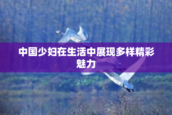 中国少妇在生活中展现多样精彩魅力