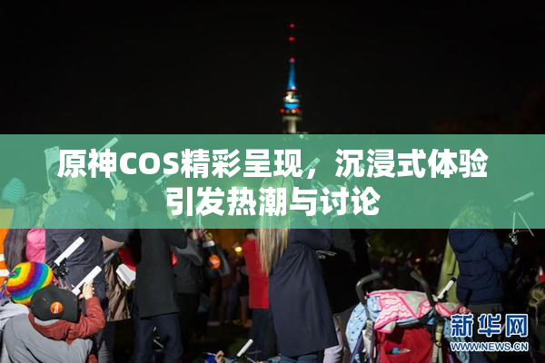 原神COS精彩呈现，沉浸式体验引发热潮与讨论