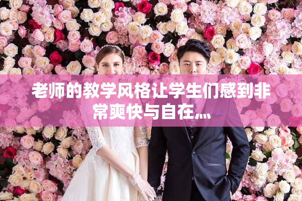 老师的教学风格让学生们感到非常爽快与自在灬