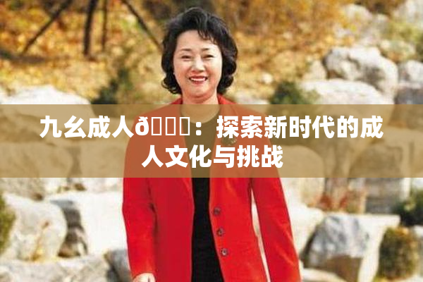 九幺成人🔞：探索新时代的成人文化与挑战