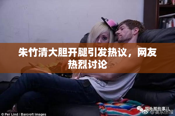 朱竹清大胆开腿引发热议，网友热烈讨论