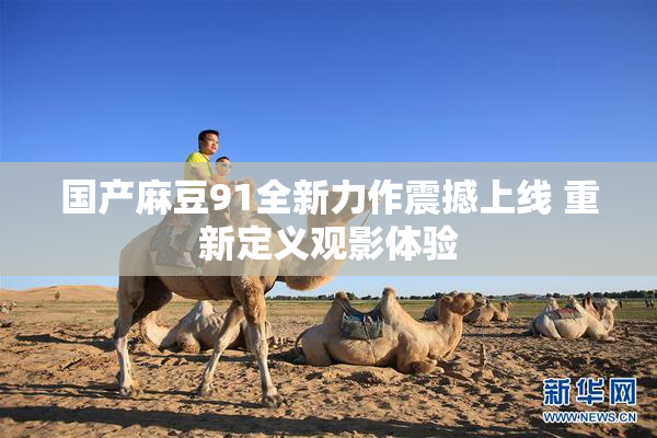 国产麻豆91全新力作震撼上线 重新定义观影体验