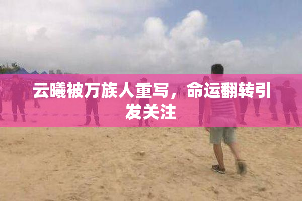 云曦被万族人重写，命运翻转引发关注