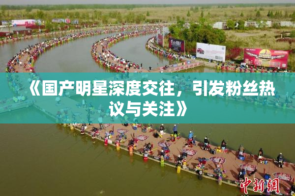 《国产明星深度交往，引发粉丝热议与关注》
